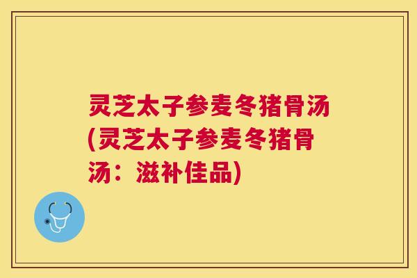 灵芝太子参麦冬猪骨汤(灵芝太子参麦冬猪骨汤：滋补佳品)