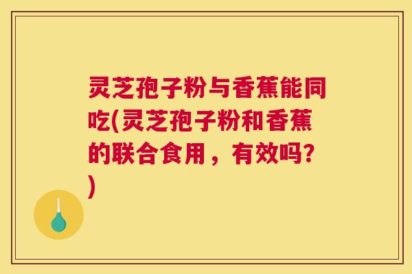 灵芝孢子粉与香蕉能同吃(灵芝孢子粉和香蕉的联合食用，有效吗？)