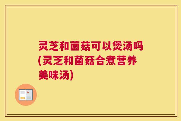 灵芝和菌菇可以煲汤吗(灵芝和菌菇合煮营养美味汤)