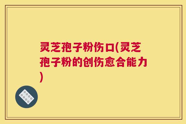 灵芝孢子粉伤口(灵芝孢子粉的创伤愈合能力)