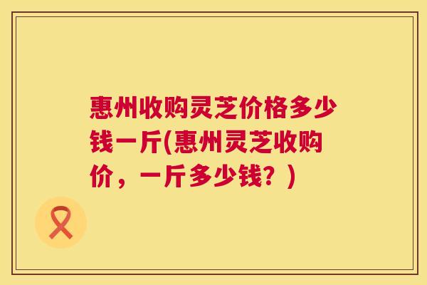 惠州收购灵芝价格多少钱一斤(惠州灵芝收购价，一斤多少钱？)
