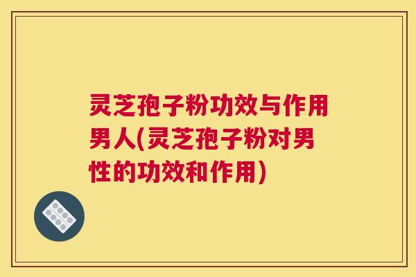灵芝孢子粉功效与作用男人(灵芝孢子粉对男性的功效和作用)