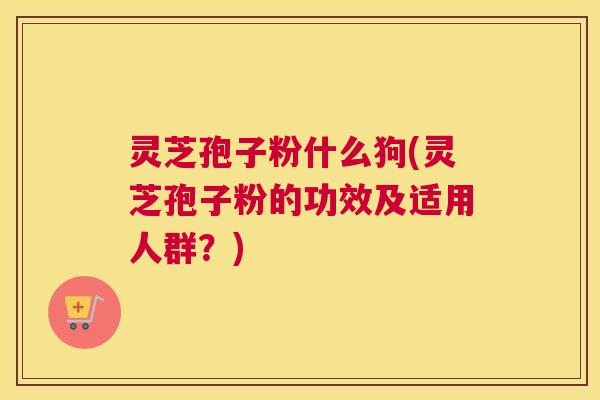 灵芝孢子粉什么狗(灵芝孢子粉的功效及适用人群？)