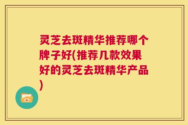 灵芝去斑精华推荐哪个牌子好(推荐几款效果好的灵芝去斑精华产品) 灵芝去斑精华推荐哪个牌子好(推荐几款效果好的灵芝去斑精华产品)