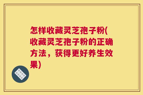 怎样收藏灵芝孢子粉(收藏灵芝孢子粉的正确方法，获得更好养生效果)