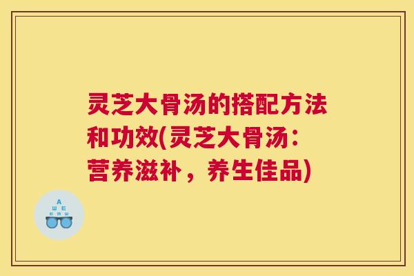 灵芝大骨汤的搭配方法和功效(灵芝大骨汤：营养滋补，养生佳品)