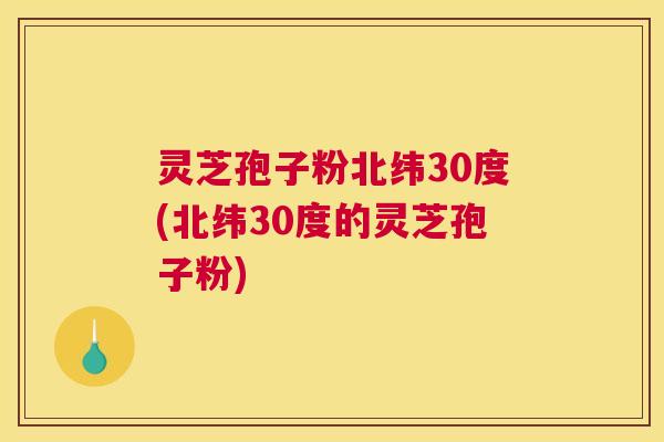 灵芝孢子粉北纬30度(北纬30度的灵芝孢子粉)