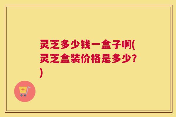 灵芝多少钱一盒子啊(灵芝盒装价格是多少？)