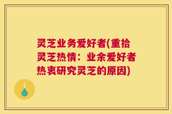 灵芝业务爱好者(重拾灵芝热情:业余爱好者热衷研究灵芝的原因) 灵芝业务爱好者(重拾灵芝热情:业余爱好者热衷研究灵芝的原因)