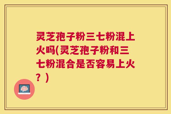 灵芝孢子粉三七粉混上火吗(灵芝孢子粉和三七粉混合是否容易上火？)