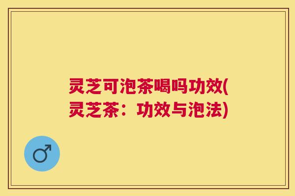 灵芝可泡茶喝吗功效(灵芝茶：功效与泡法)