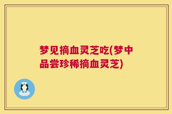 梦见摘血灵芝吃(梦中品尝珍稀摘血灵芝)