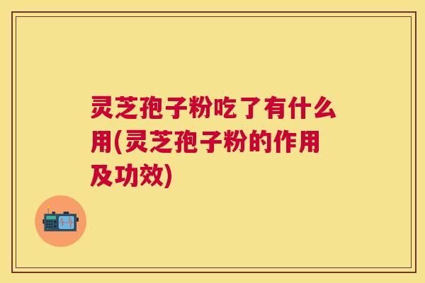 灵芝孢子粉吃了有什么用(灵芝孢子粉的作用及功效)