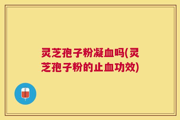灵芝孢子粉凝血吗(灵芝孢子粉的止血功效)