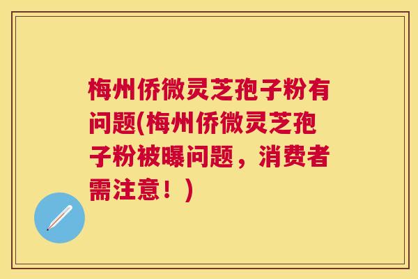 梅州侨微灵芝孢子粉有问题(梅州侨微灵芝孢子粉被曝问题，消费者需注意！)