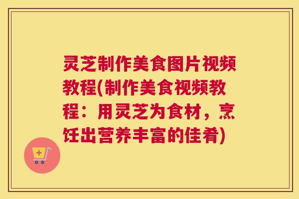 灵芝制作美食图片视频教程(制作美食视频教程：用灵芝为食材，烹饪出营养丰富的佳肴)
