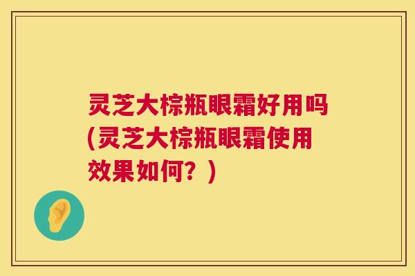 灵芝大棕瓶眼霜好用吗(灵芝大棕瓶眼霜使用效果如何?) 灵芝大棕瓶眼霜好用吗(灵芝大棕瓶眼霜使用效果如何?)