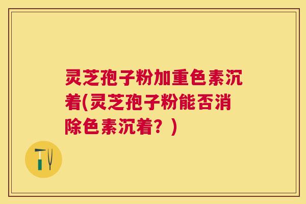 灵芝孢子粉加重色素沉着(灵芝孢子粉能否消除色素沉着？)