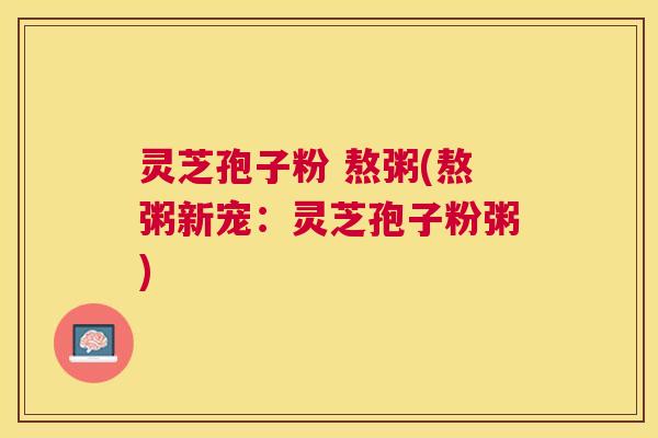 灵芝孢子粉 熬粥(熬粥新宠:灵芝孢子粉粥) 灵芝孢子粉 熬粥(熬粥新宠:灵芝孢子粉粥)