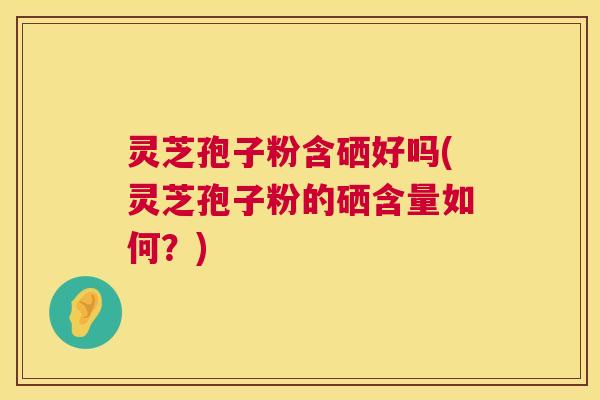 灵芝孢子粉含硒好吗(灵芝孢子粉的硒含量如何？)