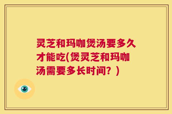 灵芝和玛咖煲汤要多久才能吃(煲灵芝和玛咖汤需要多长时间？)