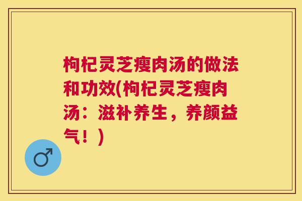 枸杞灵芝瘦肉汤的做法和功效(枸杞灵芝瘦肉汤：滋补养生，养颜益气！)