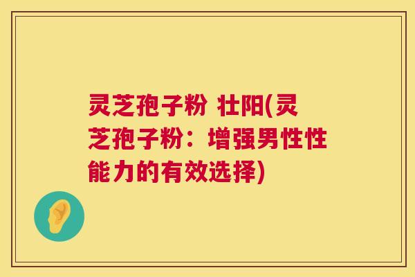 灵芝孢子粉 壮阳(灵芝孢子粉：增强男性性能力的有效选择)