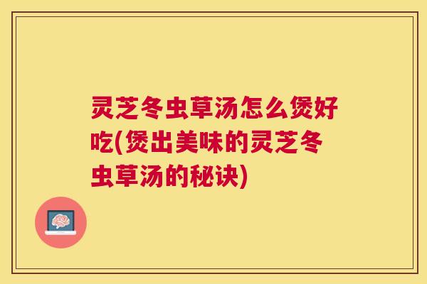 灵芝冬虫草汤怎么煲好吃(煲出美味的灵芝冬虫草汤的秘诀)