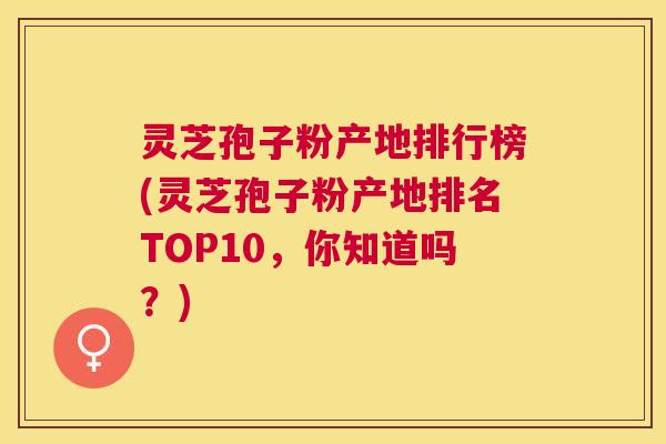 灵芝孢子粉产地排行榜(灵芝孢子粉产地排名TOP10，你知道吗？)