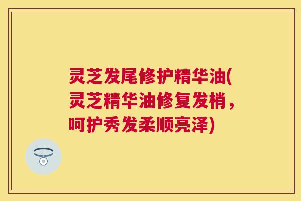 灵芝发尾修护精华油(灵芝精华油修复发梢，呵护秀发柔顺亮泽)