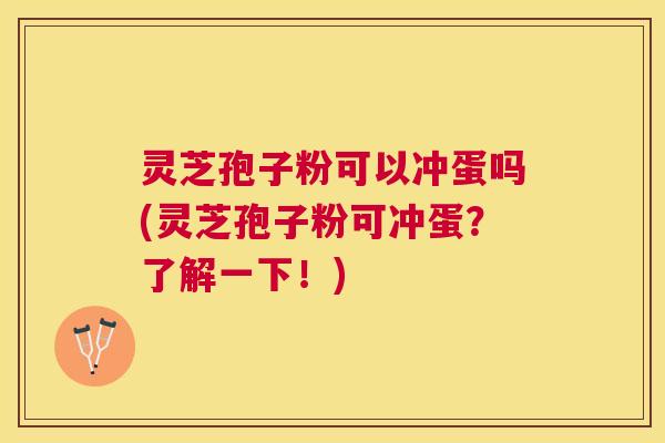 灵芝孢子粉可以冲蛋吗(灵芝孢子粉可冲蛋？了解一下！)