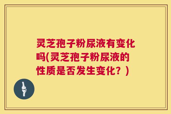灵芝孢子粉尿液有变化吗(灵芝孢子粉尿液的性质是否发生变化？)