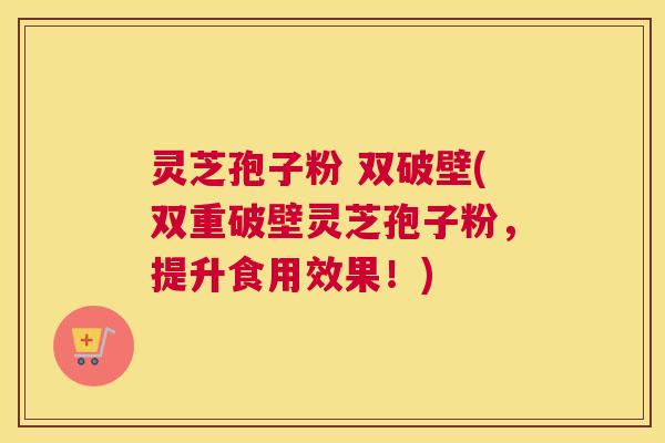 灵芝孢子粉 双破壁(双重破壁灵芝孢子粉，提升食用效果！)