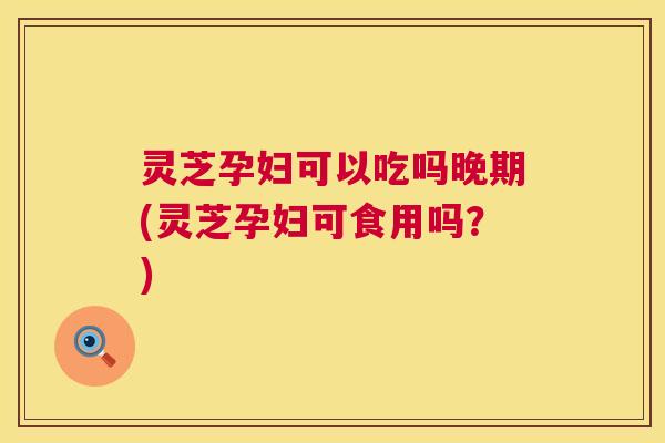 灵芝孕妇可以吃吗晚期(灵芝孕妇可食用吗?) 灵芝孕妇可以吃吗晚期(灵芝孕妇可食用吗?)