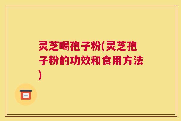 灵芝喝孢子粉(灵芝孢子粉的功效和食用方法)