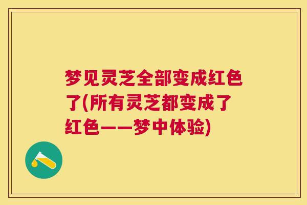 梦见灵芝全部变成红色了(所有灵芝都变成了红色——梦中体验)