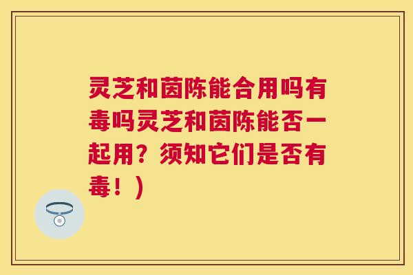 灵芝和茵陈能合用吗有毒吗灵芝和茵陈能否一起用？须知它们是否有毒！)