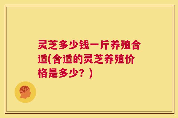 灵芝多少钱一斤养殖合适(合适的灵芝养殖价格是多少？)