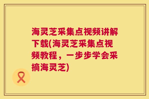 海灵芝采集点视频讲解下载(海灵芝采集点视频教程，一步步学会采摘海灵芝)