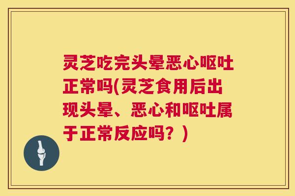 灵芝吃完头晕恶心呕吐正常吗(灵芝食用后出现头晕、恶心和呕吐属于正常反应吗？)