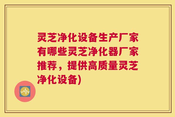 灵芝净化设备生产厂家有哪些灵芝净化器厂家推荐，提供高质量灵芝净化设备)