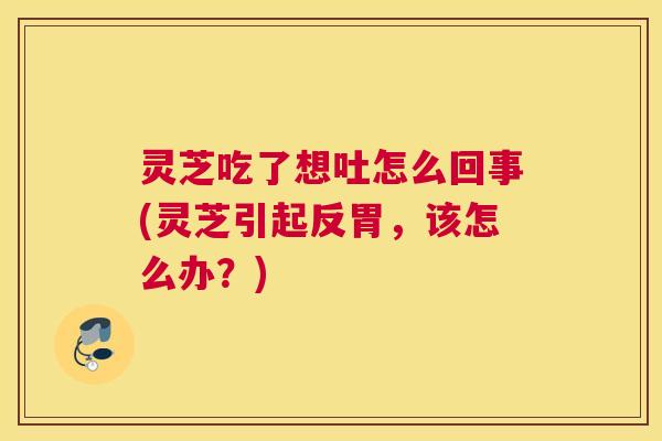 灵芝吃了想吐怎么回事(灵芝引起反胃，该怎么办？)