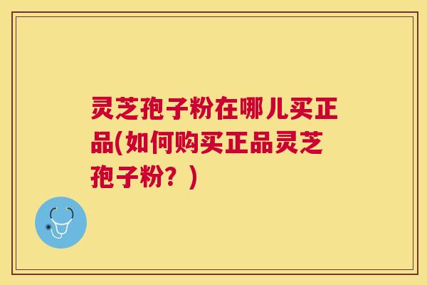 灵芝孢子粉在哪儿买正品(如何购买正品灵芝孢子粉？)