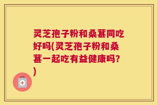 灵芝孢子粉和桑葚同吃好吗(灵芝孢子粉和桑葚一起吃有益健康吗？)