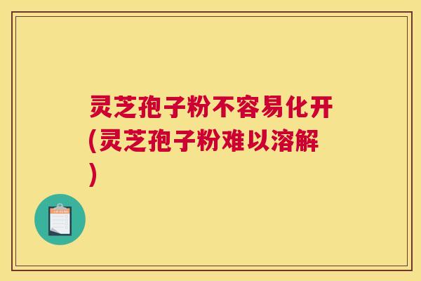 灵芝孢子粉不容易化开(灵芝孢子粉难以溶解)