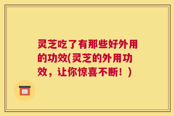灵芝吃了有那些好外用的功效(灵芝的外用功效，让你惊喜不断！)