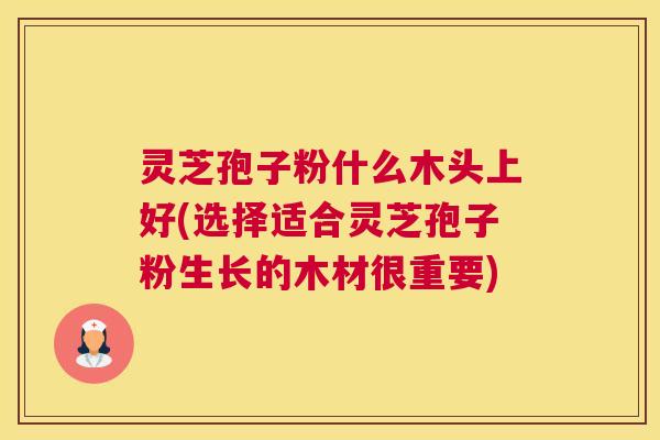 灵芝孢子粉什么木头上好(选择适合灵芝孢子粉生长的木材很重要)