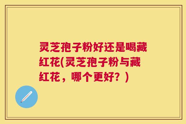灵芝孢子粉好还是喝藏红花(灵芝孢子粉与藏红花，哪个更好？)