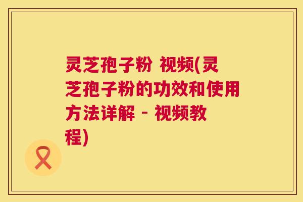 灵芝孢子粉 视频(灵芝孢子粉的功效和使用方法详解 - 视频教程)