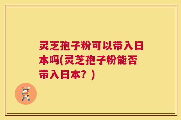 灵芝孢子粉可以带入日本吗(灵芝孢子粉能否带入日本？)